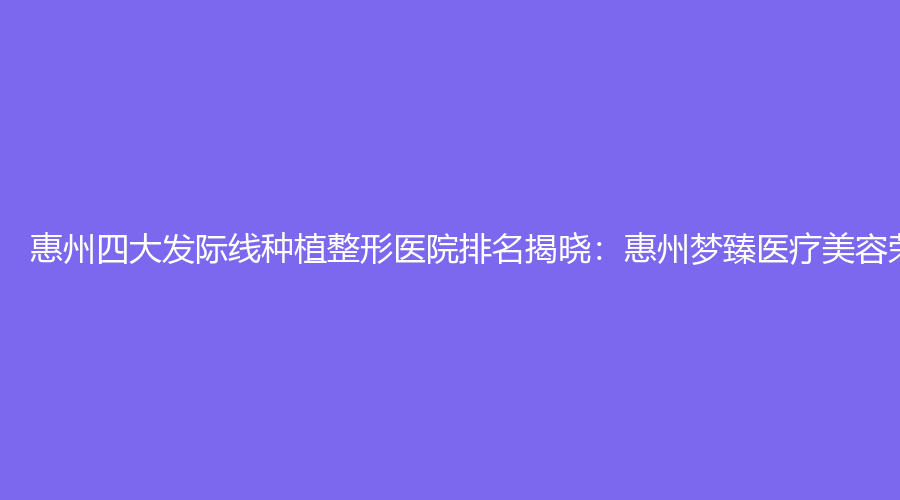 惠州四大发际线种植整形医院排名揭晓：惠州梦臻医疗美容荣登榜首
