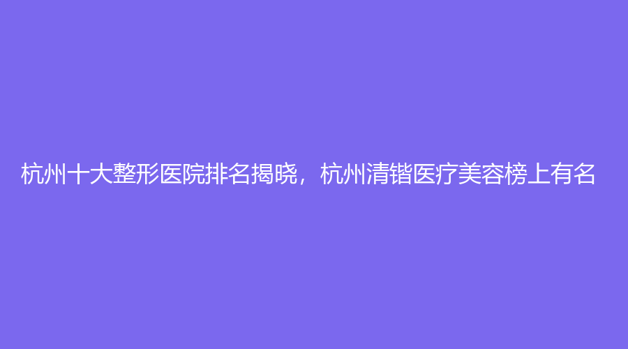 杭州十大整形医院排名揭晓，杭州清锴医疗美容榜上有名