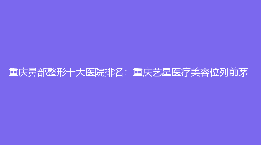 重庆鼻部整形十大医院排名：重庆艺星医疗美容位列前茅