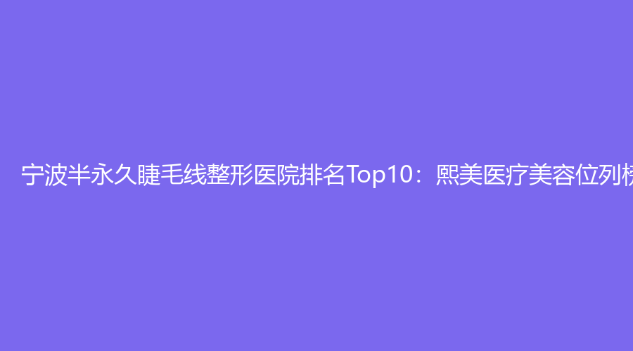 宁波半永久睫毛线整形医院排名Top10：熙美医疗美容位列榜首