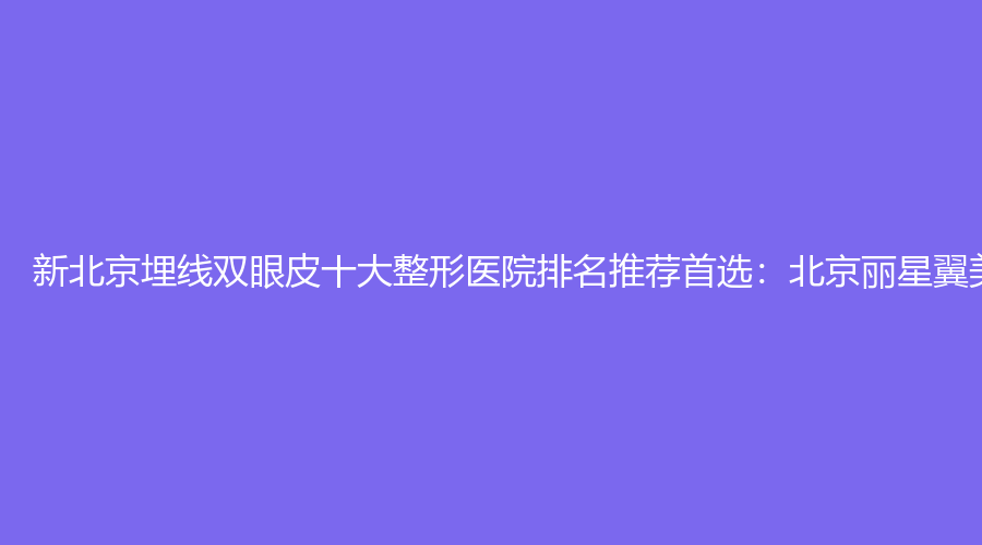 新北京埋线双眼皮十大整形医院排名推荐首选：北京丽星翼美医疗美容
