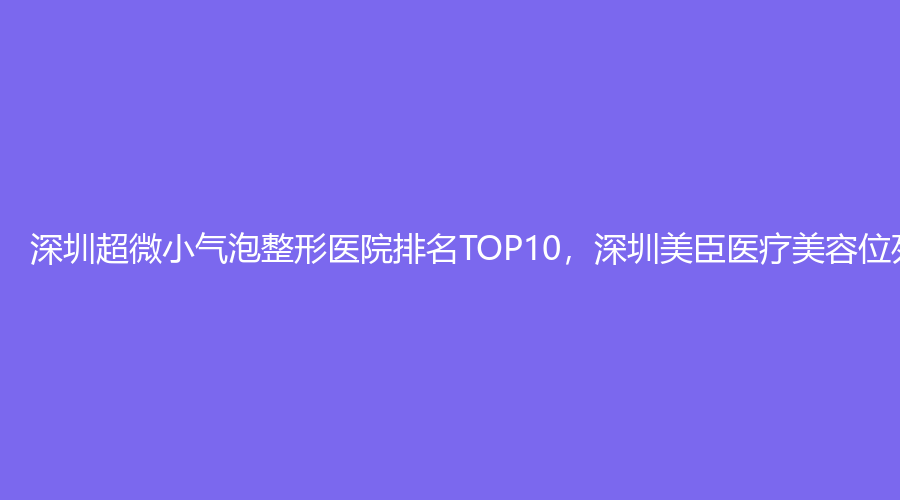 深圳超微小气泡整形医院排名TOP10，深圳美臣医疗美容位列榜首
