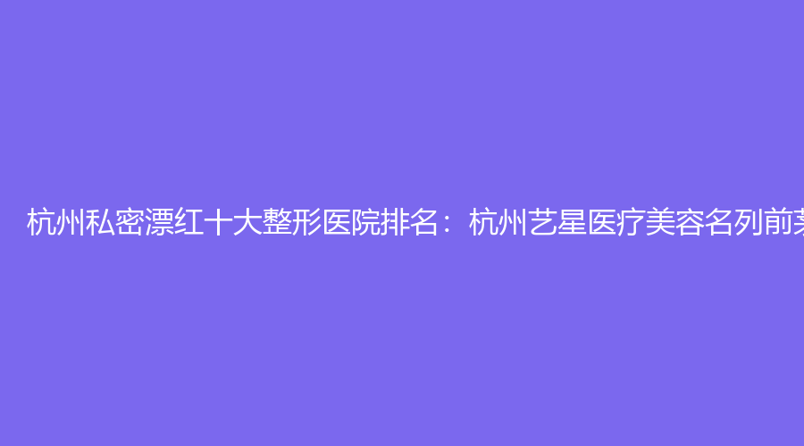 杭州私密漂红十大整形医院排名：杭州艺星医疗美容名列前茅