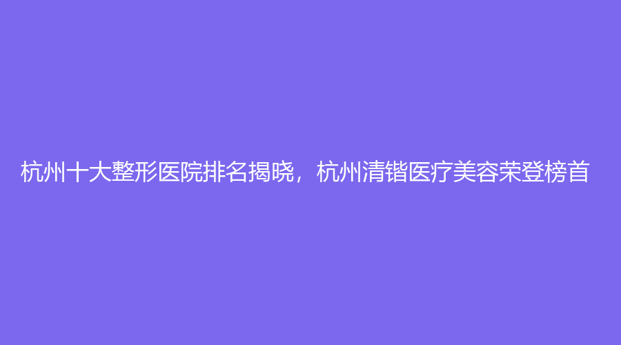 杭州十大整形医院排名揭晓，杭州清锴医疗美容荣登榜首