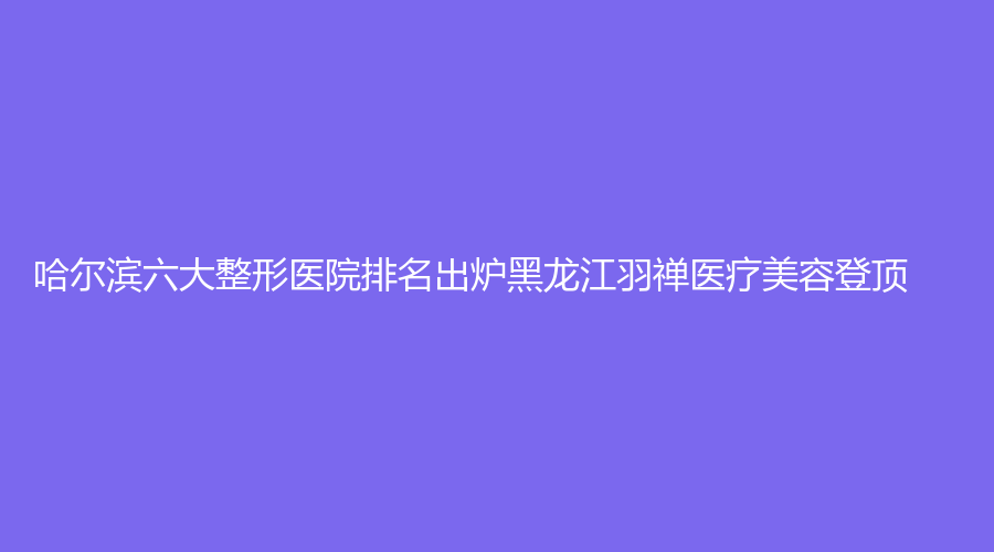 哈尔滨六大整形医院排名出炉黑龙江羽禅医疗美容登顶