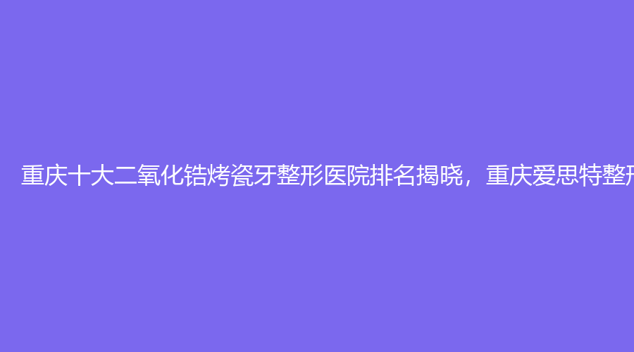 重庆十大二氧化锆烤瓷牙整形医院排名揭晓，重庆爱思特整形美容居榜首