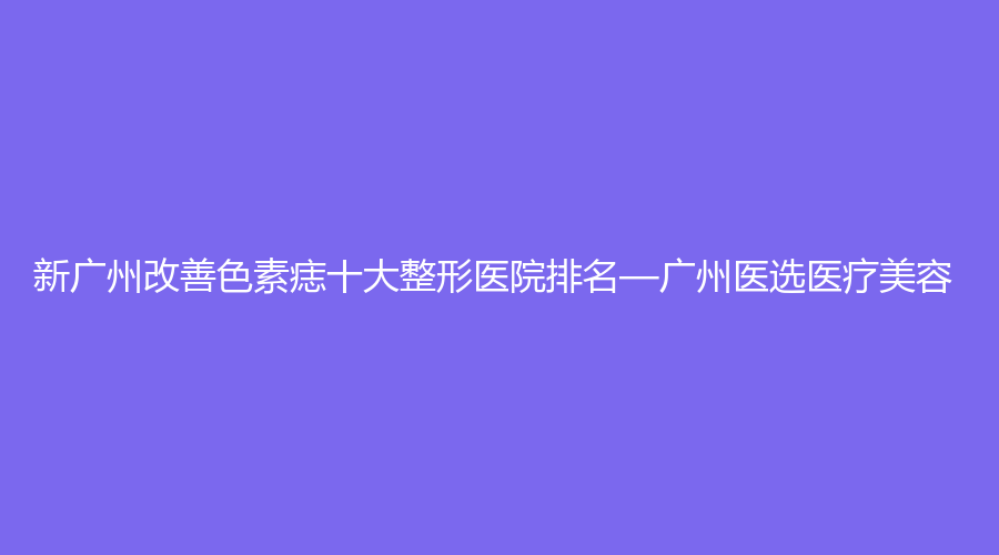 新广州改善色素痣十大整形医院排名—广州医选医疗美容