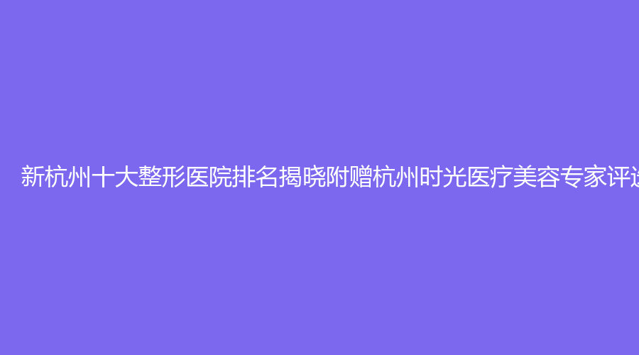 新杭州十大整形医院排名揭晓附赠杭州时光医疗美容专家评选