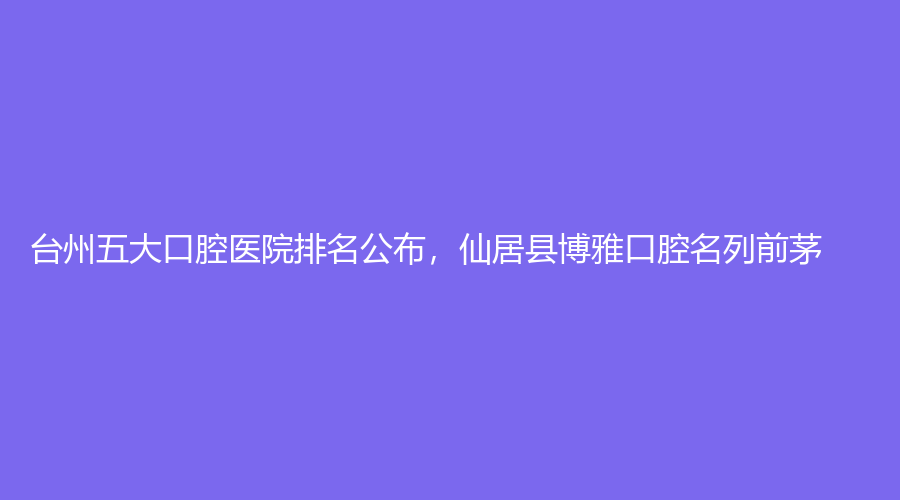 台州五大口腔医院排名公布，仙居县博雅口腔名列前茅