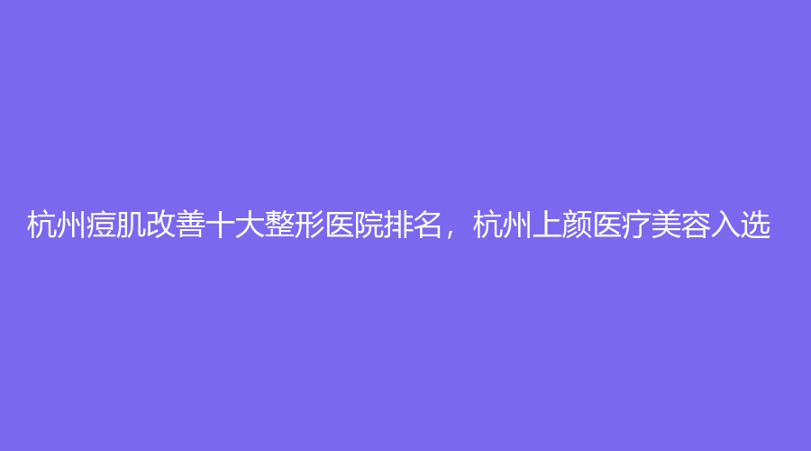 杭州痘肌改善十大整形医院排名，杭州上颜医疗美容入选