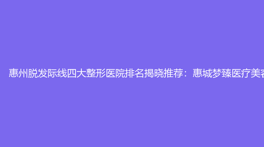 惠州脱发际线四大整形医院排名揭晓推荐：惠城梦臻医疗美容领跑行业