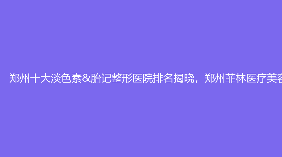 郑州十大淡色素&胎记整形医院排名揭晓，郑州菲林医疗美容蝉联榜首