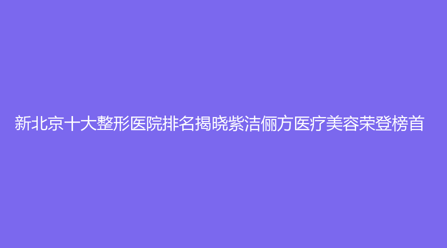 新北京十大整形医院排名揭晓紫洁俪方医疗美容荣登榜首