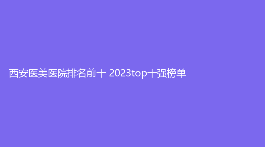 西安医美医院排名前十 2023top十强榜单