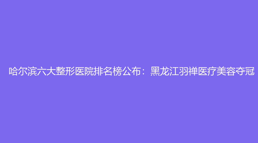 哈尔滨六大整形医院排名榜公布：黑龙江羽禅医疗美容夺冠