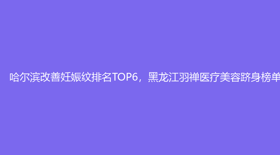 哈尔滨改善妊娠纹排名TOP6，黑龙江羽禅医疗美容跻身榜单