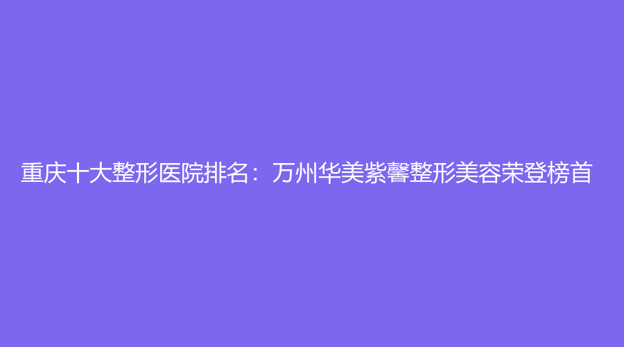 重庆十大整形医院排名：万州华美紫馨整形美容荣登榜首