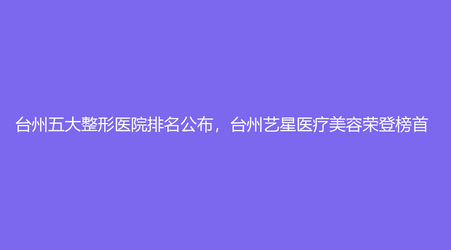台州五大整形医院排名公布，台州艺星医疗美容荣登榜首