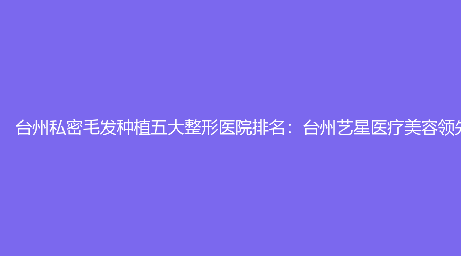 台州私密毛发种植五大整形医院排名：台州艺星医疗美容领先在列