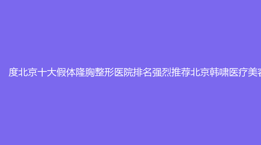 度北京十大假体隆胸整形医院排名强烈推荐北京韩啸医疗美容