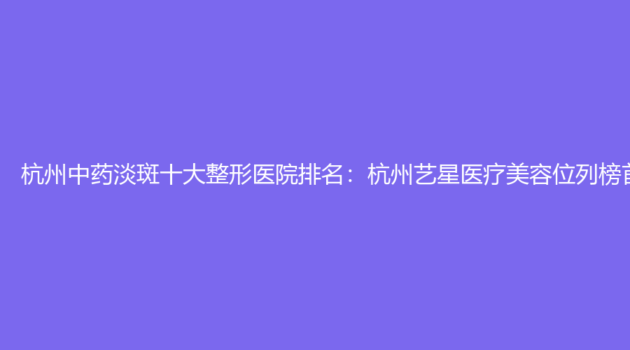 杭州中药淡斑十大整形医院排名：杭州艺星医疗美容位列榜首