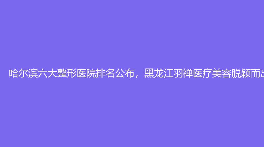 哈尔滨六大整形医院排名公布，黑龙江羽禅医疗美容脱颖而出