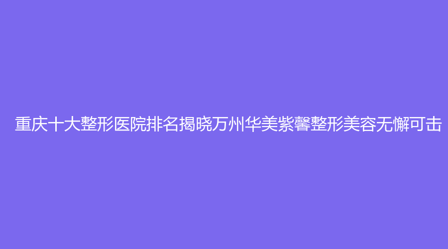 重庆十大整形医院排名揭晓万州华美紫馨整形美容无懈可击