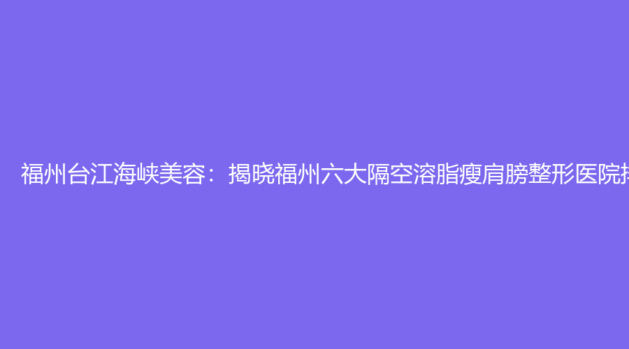 福州台江海峡美容：揭晓福州六大隔空溶脂瘦肩膀整形医院排名