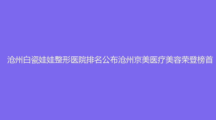 沧州白瓷娃娃整形医院排名公布沧州京美医疗美容荣登榜首