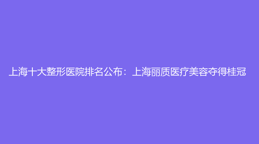 上海十大整形医院排名公布：上海丽质医疗美容夺得桂冠