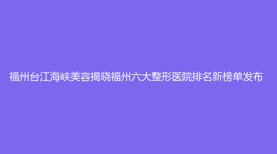 福州台江海峡美容揭晓福州六大整形医院排名新榜单发布