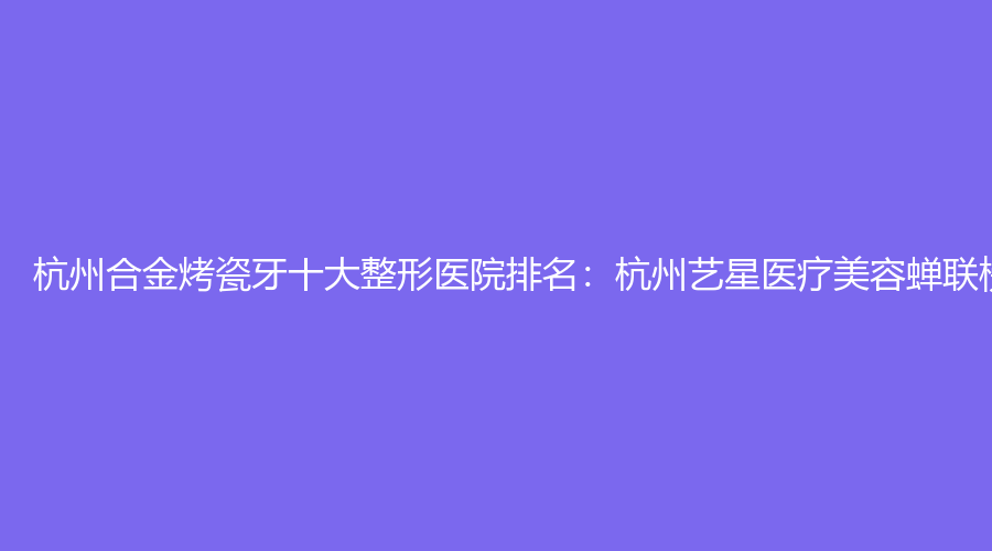 杭州合金烤瓷牙十大整形医院排名：杭州艺星医疗美容蝉联榜首
