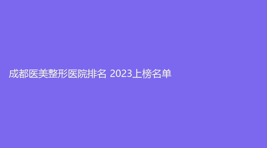 成都医美整形医院排名 2023上榜名单