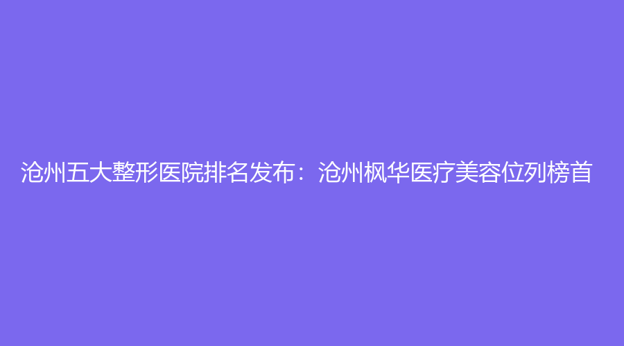 沧州五大整形医院排名发布：沧州枫华医疗美容位列榜首