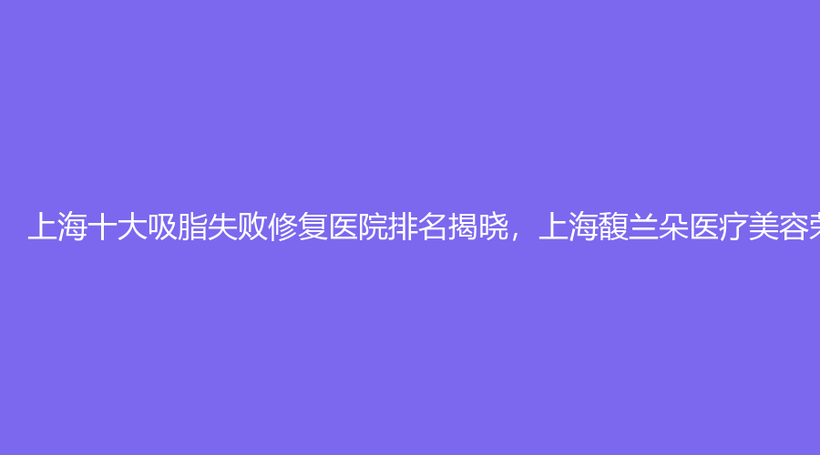 上海十大吸脂失败修复医院排名揭晓，上海馥兰朵医疗美容荣登榜首