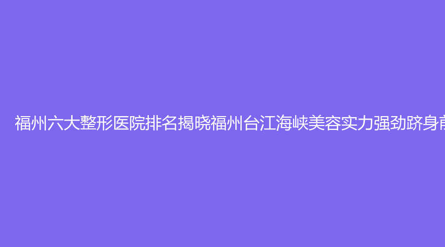 福州六大整形医院排名揭晓福州台江海峡美容实力强劲跻身前列