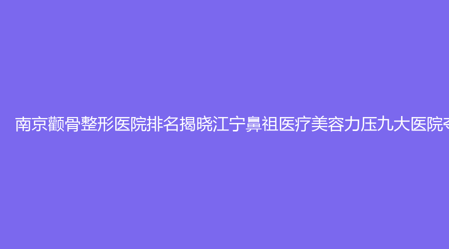 南京颧骨整形医院排名揭晓江宁鼻祖医疗美容力压九大医院夺冠