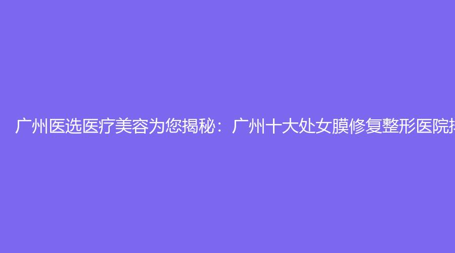 广州医选医疗美容为您揭秘：广州十大处女膜修复整形医院排名
