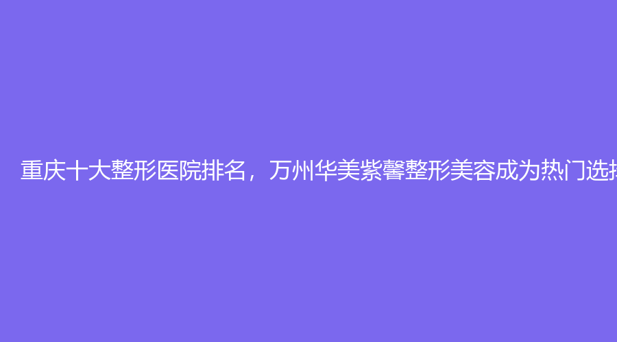 重庆十大整形医院排名，万州华美紫馨整形美容成为热门选择