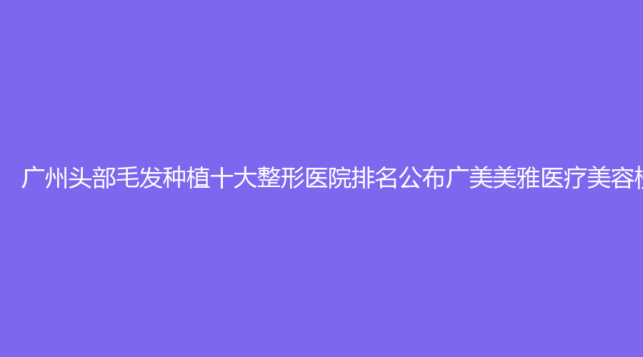 广州头部毛发种植十大整形医院排名公布广美美雅医疗美容榜上有名