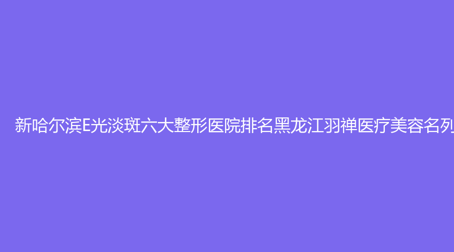 新哈尔滨E光淡斑六大整形医院排名黑龙江羽禅医疗美容名列榜首
