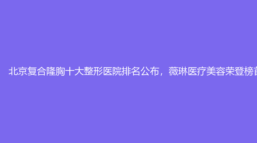 北京复合隆胸十大整形医院排名公布，薇琳医疗美容荣登榜首