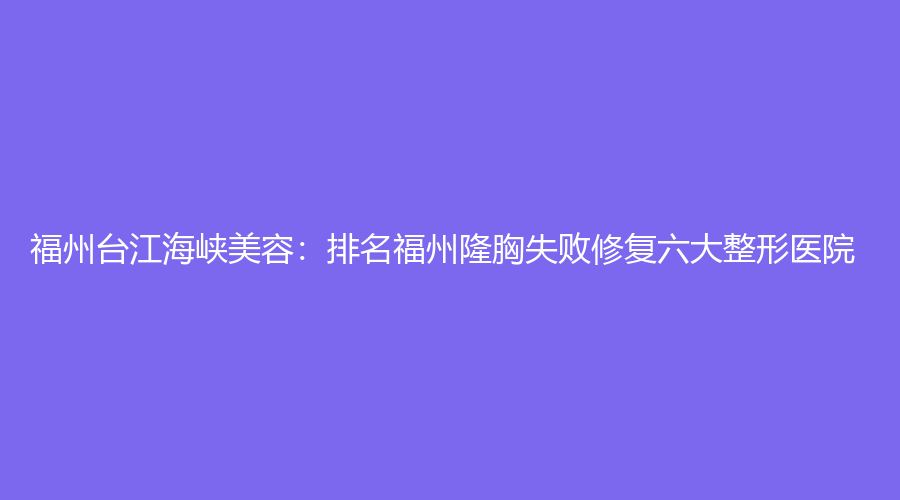 福州台江海峡美容：排名福州隆胸失败修复六大整形医院