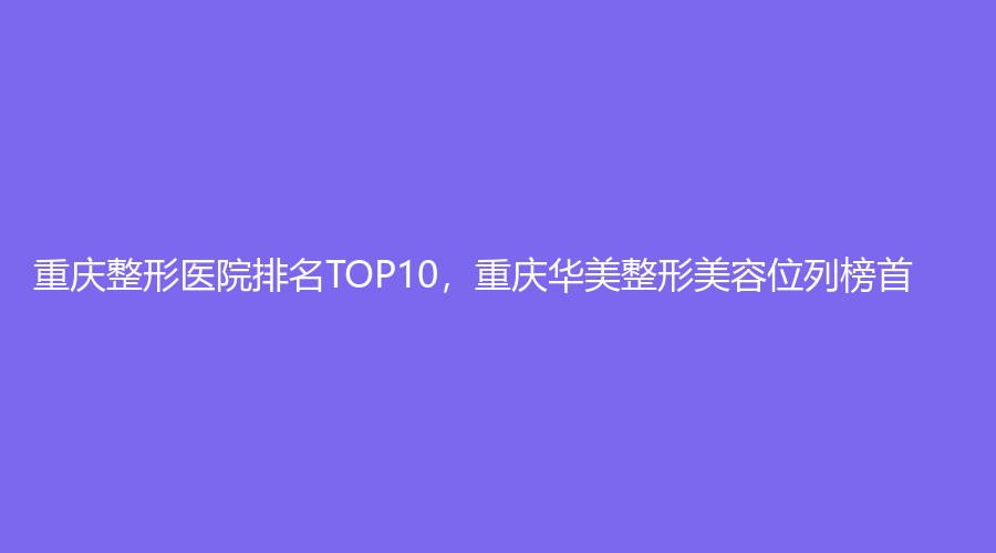 重庆整形医院排名TOP10，重庆华美整形美容位列榜首