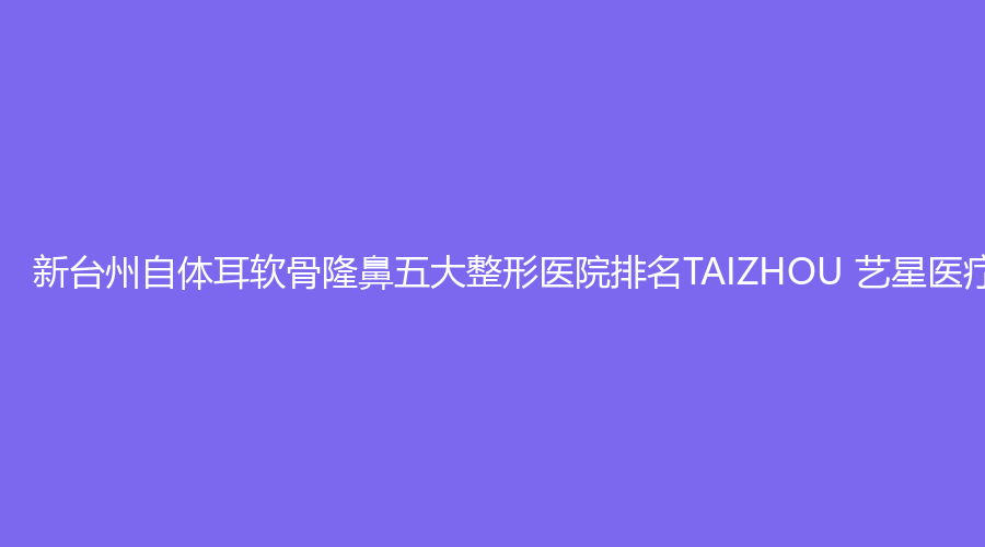 新台州自体耳软骨隆鼻五大整形医院排名TAIZHOU 艺星医疗美容领跑榜单