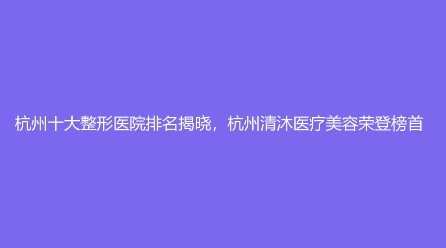 杭州十大整形医院排名揭晓，杭州清沐医疗美容荣登榜首