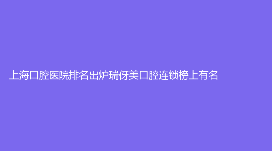 上海口腔医院排名出炉瑞伢美口腔连锁榜上有名