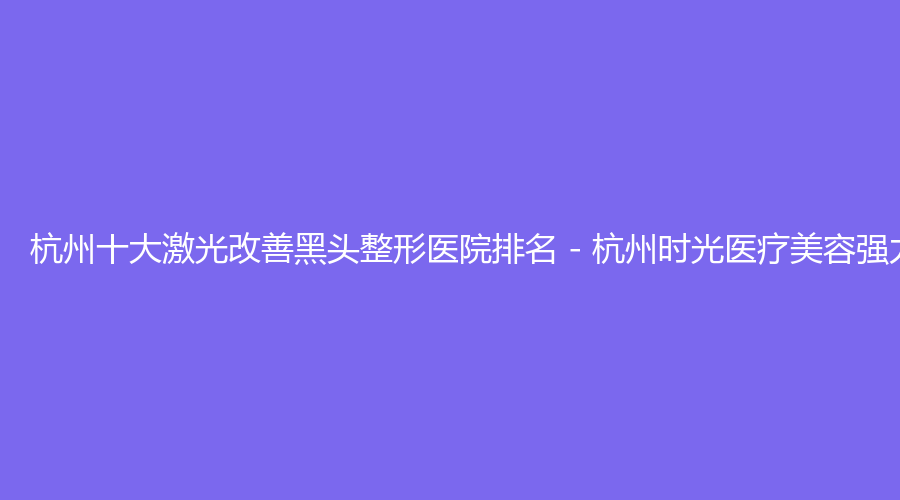 杭州十大激光改善黑头整形医院排名 - 杭州时光医疗美容强力推荐