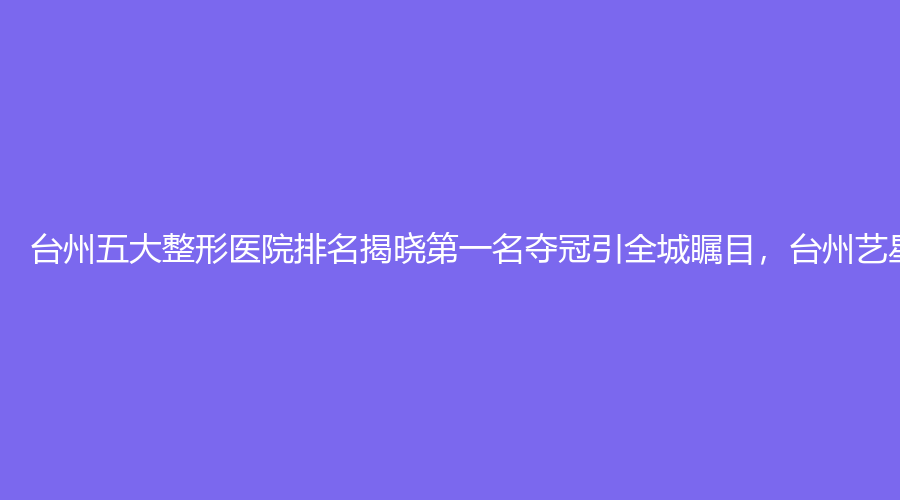 台州五大整形医院排名揭晓第一名夺冠引全城瞩目，台州艺星医疗美容斩获桂冠