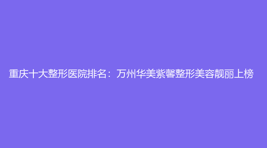 重庆十大整形医院排名：万州华美紫馨整形美容靓丽上榜